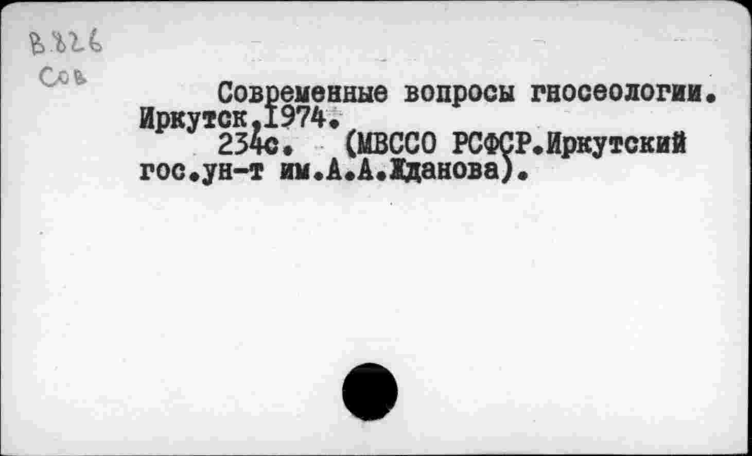 ﻿
Современные вопросы гносеологии« Иркутск,1974.
234с. (МВССО РСФСР.Иркутский г ос. ун-т им. А. А. Жданова).